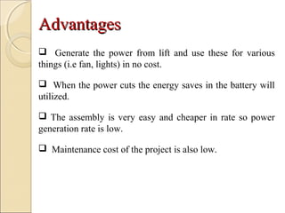 AdvantagesAdvantages
 Generate the power from lift and use these for various
things (i.e fan, lights) in no cost.
 When the power cuts the energy saves in the battery will
utilized.
 The assembly is very easy and cheaper in rate so power
generation rate is low.
 Maintenance cost of the project is also low.
 