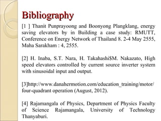 BibliographyBibliography
[1 ] Thanit Punprayoong and Boonyong Plangklang, energy
saving elevators by in Building a case study: RMUTT,
Conference on Energy Network of Thailand 8. 2-4 May 2555,
Maha Sarakham : 4, 2555.
[2] H. Inaba, S.T. Nara, H. Takahashi$M. Nakazato, High
speed elevators controlled by current source inverter system
with sinusoidal input and output.
[3]http://www.danahermotion.com/education_training/motor/
four-quadrant operation (August, 2012).
[4] Rajamangala of Physics, Department of Physics Faculty
of Science Rajamangala, University of Technology
Thanyaburi.
 