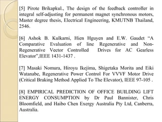 [5] Pirote Brikapkul., The design of the feedback controller in
integral self-adjusting for permanent magnet synchronous motors,
Master degree thesis, Electrical Engineering, KMUTNB Thailand,
2546.
[6] Ashok B. Kulkarni, Hien Hguyen and E.W. Gaudet “A
Comparative Evaluation of line Regenerative and Non-
Regenerative Vector Controlled Drives for AC Gearless
Elevator”,IEEE 1431-1437 .
[7] Masaki Nomura, Hiroyu Ikejima, Shigetaka Morita and Eiki
Watanabe, Regenerative Power Control For VVVF Motor Drive
(Critical Braking Method Applied To The Elevator), IEEE 97-105 .
[8] EMPIRICAL PREDICTION OF OFFICE BUILDING LIFT
ENERGY CONSUMPTION by Dr Paul Bannister, Chris
Bloomfield, and Haibo Chen Exergy Australia Pty Ltd, Canberra,
Australia.
 