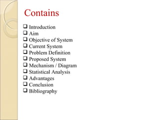  Introduction
 Aim
 Objective of System
 Current System
 Problem Definition
 Proposed System
 Mechanism / Diagram
 Statistical Analysis
 Advantages
 Conclusion
 Bibliography
Contains
 