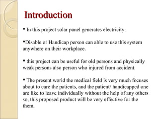 IntroductionIntroduction
 In this project solar panel generates electricity.
Disable or Handicap person can able to use this system
anywhere on their workplace.
 this project can be useful for old persons and physically
weak persons also person who injured from accident.
 The present world the medical field is very much focuses
about to care the patients, and the patient/ handicapped one
are like to leave individually without the help of any others
so, this proposed product will be very effective for the
them.
 
