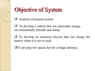 Objective of SystemObjective of System
 Analysis of present system.
 To develop a vehicle that use renewable energy,
environmentally friendly and cheap.
 To develop an electrical tricycle that can charge the
battery when it is not in used.
To develop low speed, but for a longer distance.
 