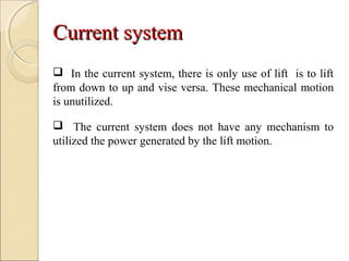 Current systemCurrent system
 In the current system, there is only use of lift is to lift
from down to up and vise versa. These mechanical motion
is unutilized.
 The current system does not have any mechanism to
utilized the power generated by the lift motion.
 