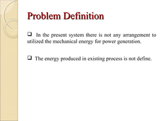 Problem DefinitionProblem Definition
 In the present system there is not any arrangement to
utilized the mechanical energy for power generation.
 The energy produced in existing process is not define.
 