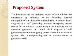 Proposed SystemProposed System
The invention and the preferred modes of use will best be
understood by reference to the following detailed
description of an illustrative embodiment. A control block
diagram of a self generating elevator emergency power
source for an elevator system using a reciprocating and an
electrical generator. A control block diagram of self
generating elevator emergency power source for an elevator
system using a reciprocating and an elevator motor in
generator mode.
 
