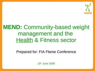 MEND:  Community-based weight management and the  Health  & Fitness sector Prepared for: FIA Flame Conference 10 th  June 2009 