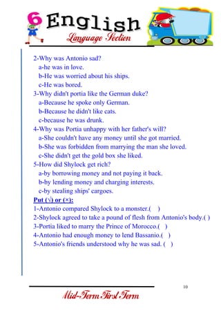 10 
- 
2-Why was Antonio sad? a-he was in love. b-He was worried about his ships. c-He was bored. 3-Why didn't portia like the German duke? a-Because he spoke only German. b-Because he didn't like cats. c-because he was drunk. 4-Why was Portia unhappy with her father's will? a-She couldn't have any money until she got married. b-She was forbidden from marrying the man she loved. c-She didn't get the gold box she liked. 5-How did Shylock get rich? a-by borrowing money and not paying it back. b-by lending money and charging interests. c-by stealing ships' cargoes. Put (√) or (×): 1-Antonio compared Shylock to a monster.( ) 2-Shylock agreed to take a pound of flesh from Antonio's body.( ) 3-Portia liked to marry the Prince of Morocco.( ) 4-Antonio had enough money to lend Bassanio.( ) 5-Antonio's friends understood why he was sad. ( )  