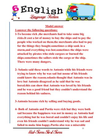 11 
- 
Model answer 1-answer the following questions: 1-To become rich ,the merchants had to take some big risks.It cost a lot of money to buy the ships and to pay the people who worked on them.the merchants also had to pay for the things they bought.sometimes a ship sank in a storm,and everything was lost.sometimes the ships were attacked by pirates who stole cargoes or burned the ships.sometimes the sailors stole the cargo or the ship. There were many dangers. 2- Solanio said these words to Antonio while his friends were trying to know why he was sad but noone of his friends could know the reason.solanio thought that Antonio was in love but Antonio disagreed as he said that he was bored.this can show that Antonio was loved by his friends and he was a good friend but they couldn't understand the reason behind his sadness. 3-Antonio became rich by selling and buying goods. 
4- Both of Antonio and Portia were rich but they were both sad because the happiness was not in money as Antonia had everything but he was bored and couldn't enjoy his life and even his friends couldn't understand why he was sad and failed to make him happy.Portia also was a miserable  