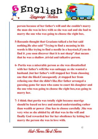 12 
- 
person because of her father's will and she couldn't marry the man she was in love with so she was sad and she had to marry the one who was going to choose the right box. 5-Bassanio thought that Graziano talked a lot but said nothing.He also said "Trying to find a meaning in his words is like trying to find a needle in a haystack,if you do find it ,you soon discover that it is not sharp".that means that he was a shallow ,trivial and talkative person. 6- Portia was a miserable person as she was dissatissfied with her father's will.She was unhappy as she wanted a husband ,but her father's will stopped her from choosing one that she liked.Consequently ,it stopped her from refusing one that she didn't like.Her father arranged a guessing game for men who came to court his daughter and the one who was going to choose the right box,was going to marry her. 7- I think that portia was totally right because marrige should be based on love and mutual understanding rather than wealth or power .One has to choose carefully .She was very wise as she abided by all that was in the will and finally God rewarded her for her obedience by letting her marry the person she was in love with.  