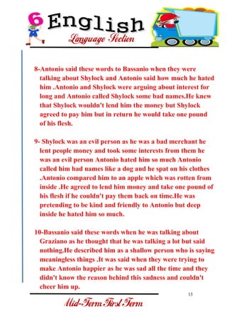 13 
- 
8-Antonio said these words to Bassanio when they were talking about Shylock and Antonio said how much he hated him .Antonio and Shylock were arguing about interest for long and Antonio called Shylock some bad names.He knew that Shylock wouldn't lend him the money but Shylock agreed to pay him but in return he would take one pound of his flesh. 9- Shylock was an evil person as he was a bad merchant he lent people money and took some interests from them he was an evil person Antonio hated him so much Antonio called him bad names like a dog and he spat on his clothes .Antonio compared him to an apple which was rotten from inside .He agreed to lend him money and take one pound of his flesh if he couldn't pay them back on time.He was pretending to be kind and friendly to Antonio but deep inside he hated him so much. 10-Bassanio said these words when he was talking about Graziano as he thought that he was talking a lot but said nothing.He described him as a shallow person who is saying meaningless things .It was said when they were trying to make Antonio happier as he was sad all the time and they didn't know the reason behind this sadness and couldn't cheer him up.  