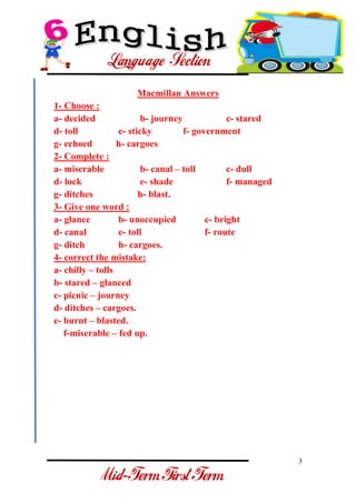3 
- 
Macmillan Answers 1- Choose : a- decided b- journey c- stared d- toll e- sticky f- government g- echoed h- cargoes 2- Complete : a- miserable b- canal – toll c- dull d- lock e- shade f- managed g- ditches h- blast. 3- Give one word : a- glance b- unoccupied c- bright d- canal e- toll f- route g- ditch h- cargoes. 4- correct the mistake: a- chilly – tolls b- stared – glanced c- picnic – journey d- ditches – cargoes. e- burnt – blasted. f-miserable – fed up.  