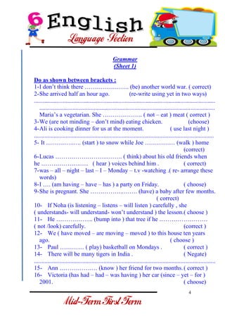 4 
- 
Grammar (Sheet 1) Do as shown between brackets : 
1-I don’t think there …………………. (be) another world war. ( correct) 
2-She arrived half an hour ago. (re-write using yet in two ways) 
........................................................................................................................ .................................................................................................................... Maria’s a vegetarian. She ……………….. ( not – eat ) meat ( correct ) 
3-We (are not minding – don’t mind) eating chicken. (choose) 
4-Ali is cooking dinner for us at the moment. ( use last night ) 
....................................................................................................................... 
5- It …………..…. (start ) to snow while Joe …………… (walk ) home 
(correct) 
6-Lucas ……………………..…….. ( think) about his old friends when 
he ……………….….. ( hear ) voices behind him . ( correct) 
7-was – all – night – last – I – Monday – t.v -watching .( re- arrange these words) 
8-I …. (am having – have – has ) a party on Friday. ( choose) 
9-She is pregnant. She ……………..……. (have) a baby after few months. ( correct) 
10- If Noha (is listening – listens – will listen ) carefully , she 
( understands- will understand- won’t understand ) the lesson.( choose ) 
11- He …………….... (bump into ) that tree if he …………………… 
( not /look) carefully. (correct ) 
12- We ( have moved – are moving – moved ) to this house ten years ago. ( choose ) 
13- Paul ………… ( play) basketball on Mondays . ( correct ) 
14- There will be many tigers in India . ( Negate) 
........................................................................................................................ 
15- Ann …………….… (know ) her friend for two months. ( correct ) 
16- Victoria (has had – had – was having ) her car (since – yet – for ) 2001. ( choose)  