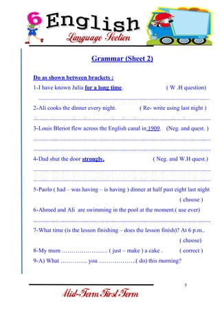 5 
- 
Grammar (Sheet 2) Do as shown between brackets : 
1-I have known Julia for a long time. ( W .H question) .................................................................................................................... 
2-Ali cooks the dinner every night. ( Re- write using last night ) 
........................................................................................................................ 
3-Louis Bleriot flew across the English canal in 1909. (Neg. and quest. ) 
........................................................................................................................ ........................................................................................................................ 
4-Dad shut the door strongly. ( Neg. and W.H quest.) 
........................................................................................................................ ........................................................................................................................ 
5-Paolo ( had – was having – is having ) dinner at half past eight last night ( choose ) 
6-Ahmed and Ali are swimming in the pool at the moment.( use ever) 
........................................................................................................................ 
7-What time (is the lesson finishing – does the lesson finish)? At 6 p.m.. ( choose) 
8-My mum ……………….….. ( just – make ) a cake . ( correct ) 
9-A) What ………….. you ……………….( do) this morning?  