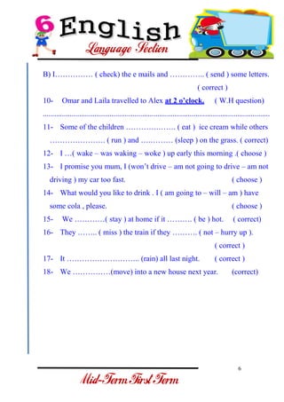 6 
- 
B) I…………… ( check) the e mails and ………….. ( send ) some letters. ( correct ) 
10- Omar and Laila travelled to Alex at 2 o’clock. ( W.H question) 
....................................................................................................................... 
11- Some of the children ………….……. ( eat ) ice cream while others …………………. ( run ) and ….……… (sleep ) on the grass. ( correct) 
12- I …( wake – was waking – woke ) up early this morning .( choose ) 
13- I promise you mum, I (won’t drive – am not going to drive – am not driving ) my car too fast. ( choose ) 
14- What would you like to drink . I ( am going to – will – am ) have some cola , please. ( choose ) 
15- We …………( stay ) at home if it ………. ( be ) hot. ( correct) 
16- They …….. ( miss ) the train if they ………. ( not – hurry up ). ( correct ) 
17- It ……………………….. (rain) all last night. ( correct ) 
18- We ……………(move) into a new house next year. (correct)  