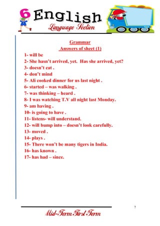 7 
- 
Grammar Answers of sheet (1) 1- will be 2- She hasn’t arrived, yet. Has she arrived, yet? 3- doesn’t eat . 4- don’t mind 5- Ali cooked dinner for us last night . 6- started – was walking . 7- was thinking – heard . 8- I was watching T.V all night last Monday. 9- am having . 10- is going to have . 11- listens- will understand. 12- will bump into – doesn’t look carefully. 13- moved . 14- plays . 15- There won’t be many tigers in India. 16- has known . 17- has had – since.  