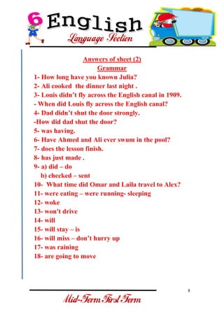 8 
- 
Answers of sheet (2) Grammar 1- How long have you known Julia? 2- Ali cooked the dinner last night . 3- Louis didn’t fly across the English canal in 1909. - When did Louis fly across the English canal? 4- Dad didn’t shut the door strongly. -How did dad shut the door? 5- was having. 6- Have Ahmed and Ali ever swum in the pool? 7- does the lesson finish. 8- has just made . 9- a) did – do b) checked – sent 10- What time did Omar and Laila travel to Alex? 11- were eating – were running- sleeping 12- woke 13- won't drive 14- will 15- will stay – is 16- will miss – don’t hurry up 17- was raining 18- are going to move  