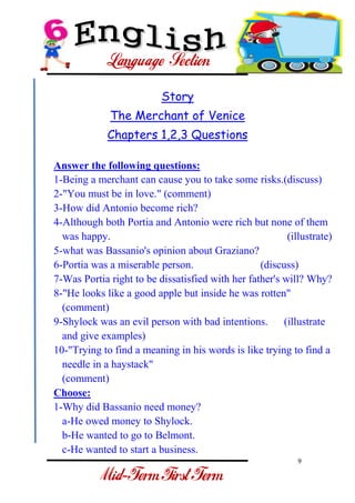 9 
- 
Story The Merchant of Venice Chapters 1,2,3 Questions Answer the following questions: 1-Being a merchant can cause you to take some risks.(discuss) 2-"You must be in love." (comment) 3-How did Antonio become rich? 4-Although both Portia and Antonio were rich but none of them was happy. (illustrate) 
5-what was Bassanio's opinion about Graziano? 6-Portia was a miserable person. (discuss) 7-Was Portia right to be dissatisfied with her father's will? Why? 8-"He looks like a good apple but inside he was rotten" (comment) 9-Shylock was an evil person with bad intentions. (illustrate and give examples) 10-"Trying to find a meaning in his words is like trying to find a needle in a haystack" (comment) Choose: 1-Why did Bassanio need money? a-He owed money to Shylock. b-He wanted to go to Belmont. 
c-He wanted to start a business.  
