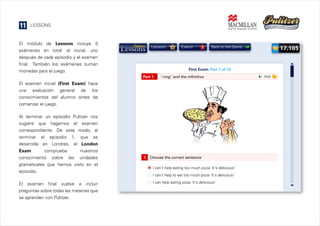 11

LESSONS

El módulo de Lessons incluye 5
exámenes en total: el inicial, uno
después de cada episodio y el examen
final. También los exámenes suman
monedas para el juego.

Lessons

6

Exams

3

First Exam: Part 1 of 13
Part 1

"+ing" and the infinitive

El examen inicial (First Exam) hace
una evaluación general de los
conocimientos del alumno antes de
comenzar el juego.
Al terminar un episodio Pulitzer nos
sugiere que hagamos el examen
correspondiente. De este modo, al
terminar el episodio 1, que se
desarrolla en Londres, el London
Exam
comprueba
nuestros
conocimiento sobre las unidades
gramaticales que hemos visto en el
episodio.
El examen final vuelve a incluir
preguntas sobre todas las materias que
se aprenden con Pulitzer.

17.105

Back to the Game

1

Choose the correct sentence
I can't help eating too much pizza. It's delicious!
I can't help to eat too much pizza. It's delicious!
I can help eating pizza. It's delicious!

0 / 1000

 
