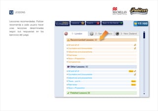 12

LESSONS

Lecciones recomendadas. Pulitzer
recomienda a cada usuario hacer
unas lecciones determinadas
según sus respuestas en los
ejercicios del juego.

Lessons

1 - London

6

Exams

3

17.105

Back to the Game

2 - San Francisco

3 - New Zealand

 