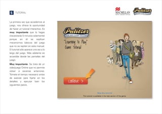 5

TUTORIAL

La primera vez que accedemos al
juego, nos ofrece la oportunidad
de hacer un tutorial interactivo. Es
muy importante que lo hagas
(necesitarás 5 minutos solamente)
porque en él se explican
mecanismos básicos del juego
que no se repiten en este manual.
El tutorial sólo aparece una vez a lo
largo del juego. Más adelante es
accesible desde las pantallas del
juego.
Muy importante. Se trata de un
videojuego Online que no permite
volver a escenas anteriores.
Tómate el tiempo necesario antes
de avanzar para fijarte en los
detalles y ejecutar bien los
siguientes pasos.

 