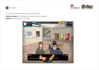 6

DIÁLOGOS

En el juego Joe Pulitzer habla con muchos personajes:
Ocultar diálogos: Permite seguir la historia sin leer los subtítulos
Repetir: Permite volver a oír una frase

 