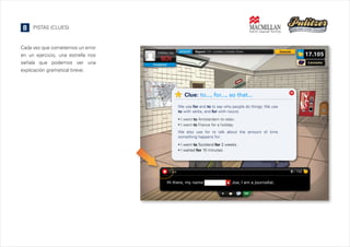8

PISTAS (CLUES)

Cada vez que cometemos un error
en un ejercicio, una estrella nos
señala que podemos ver una
explicación gramatical breve.

Clue: to..., for..., so that...
We use for and to to say why people do things. We use
to with verbs, and for with nouns:



I went to Amsterdam to relax.
I went to France for a holiday.

We also use for to talk about the amount of time
something happens for:



I went to Scotland for 2 weeks.
I waited for 10 minutes.

 