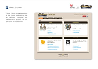 9

PARA LOS TUTORES

Pulitzer English pone a disposición
de los tutores herramientas que
les permiten comprobar los
avances de los alumnos y el uso
que hacen de la plataforma.

 