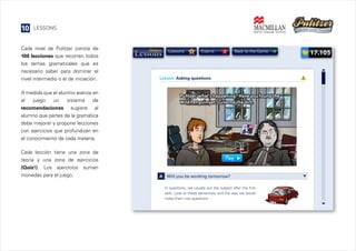 10

LESSONS

Cada nivel de Pulitzer consta de
100 lecciones que recorren todos
los temas gramaticales que es
necesario saber para dominar el
nivel intermedio o el de iniciación.

Lessons

6

Exams

3

Back to the Game

Lesson: Asking questions

A medida que el alumno avanza en
el
juego
un
sistema
de
recomendaciones sugiere al
alumno que partes de la gramática
debe mejorar y propone lecciones
con ejercicios que profundizan en
el conocimiento de cada materia.
Cada lección tiene una zona de
teoría y una zona de ejercicios
(Quiz!). Los ejercicios suman
monedas para el juego.

A

Will you be working tomorrow?
In questions, we usually put the subject after the first
verb. Look at these sentences, and the way we would
make them into questions:

17.105

 