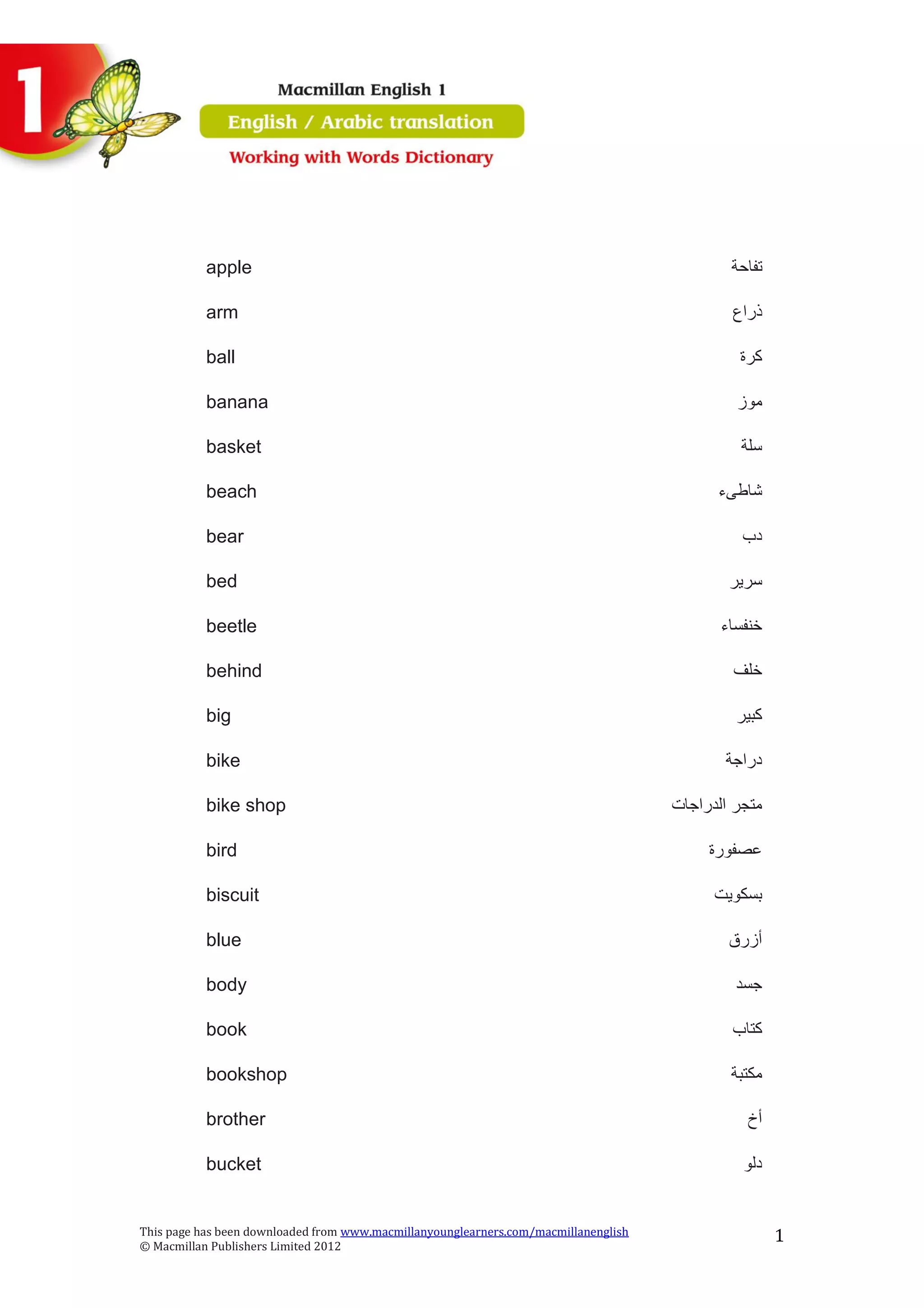 This page has been downloaded from www.macmillanyounglearners.com/macmillanenglish
© Macmillan Publishers Limited 2012
1
apple ‫تفاحة‬
arm ‫ذراع‬
ball ‫كرة‬
banana ‫موز‬
basket ‫سلة‬
beach ‫شاطىء‬
bear ‫دب‬
bed ‫سرير‬
beetle ‫خنفساء‬
behind ‫خلف‬
big ‫كبير‬
bike ‫دراجة‬
bike shop ‫الدراجات‬ ‫متجر‬
bird ‫عصفورة‬
biscuit ‫بسكويت‬
blue ‫أزرق‬
body ‫جسد‬
book ‫كتاب‬
bookshop ‫مكتبة‬
brother ‫أخ‬
bucket ‫دلو‬
 