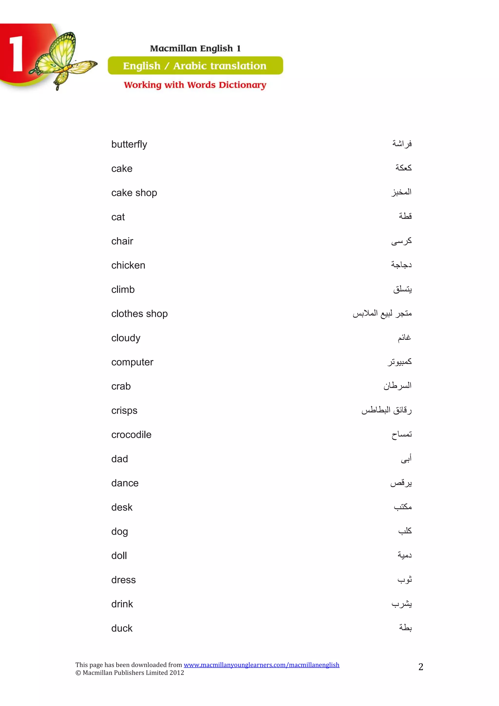 This page has been downloaded from www.macmillanyounglearners.com/macmillanenglish
© Macmillan Publishers Limited 2012
2
butterfly ‫فراشة‬
cake ‫كعكة‬
cake shop ‫المخبز‬
cat ‫قطة‬
chair ‫كرسى‬
chicken ‫دجاجة‬
climb ‫يتسلق‬
clothes shop ‫المالبس‬ ‫لبيع‬ ‫متجر‬
cloudy ‫غائم‬
computer ‫كمبيوتر‬
crab ‫السرطان‬
crisps ‫البطاطس‬ ‫رقائق‬
crocodile ‫تمساح‬
dad ‫أبى‬
dance ‫يرقص‬
desk ‫مكتب‬
dog ‫كلب‬
doll ‫دمية‬
dress ‫ثوب‬
drink ‫يشرب‬
duck ‫بطة‬
 