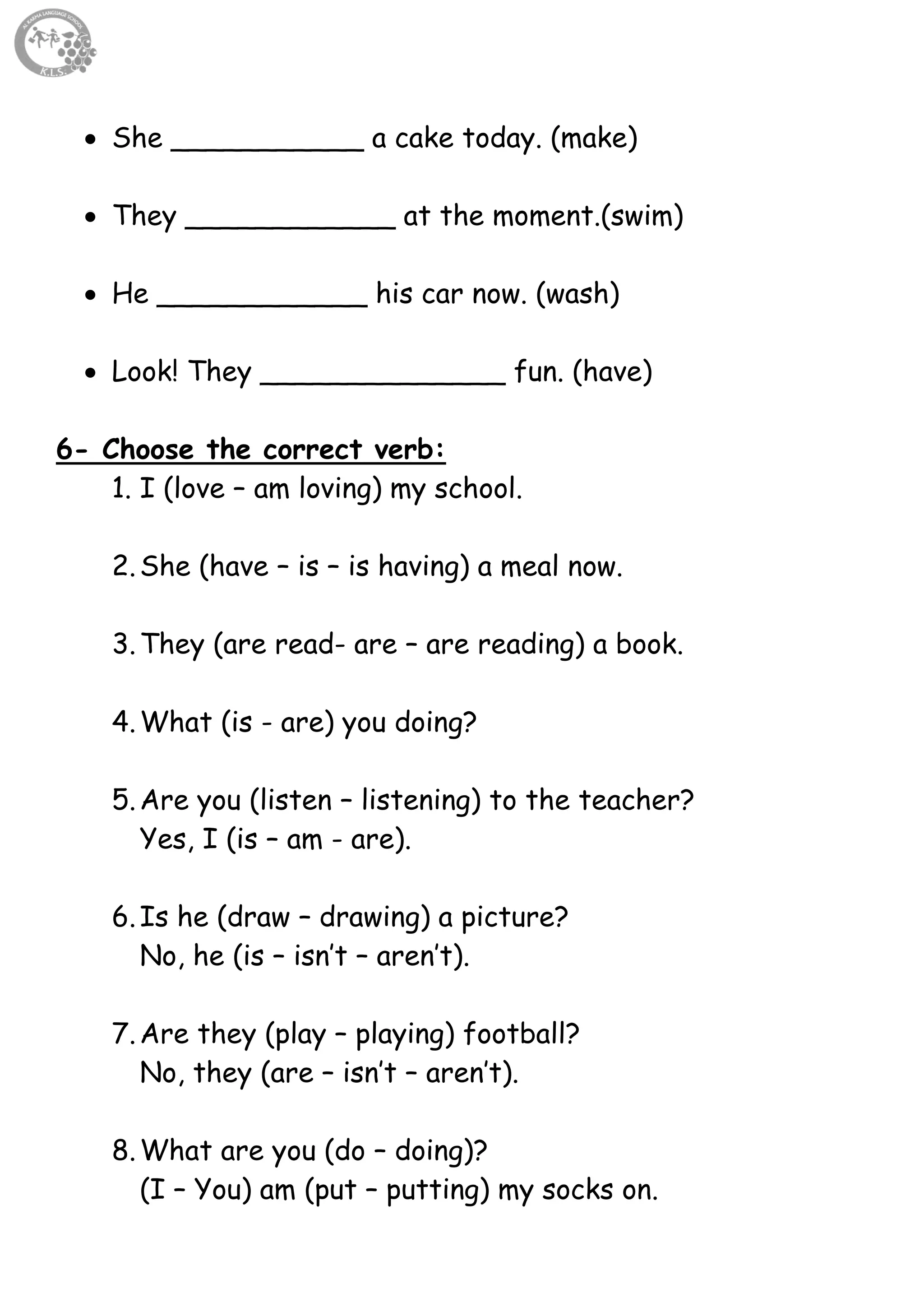 10
 She ___________ a cake today. (make)
 They ____________ at the moment.(swim)
 He ____________ his car now. (wash)
 Look! They ______________ fun. (have)
6- Choose the correct verb:
1. I (love – am loving) my school.
2.She (have – is – is having) a meal now.
3.They (are read- are – are reading) a book.
4.What (is - are) you doing?
5.Are you (listen – listening) to the teacher?
Yes, I (is – am - are).
6.Is he (draw – drawing) a picture?
No, he (is – isn’t – aren’t).
7.Are they (play – playing) football?
No, they (are – isn’t – aren’t).
8.What are you (do – doing)?
(I – You) am (put – putting) my socks on.
 