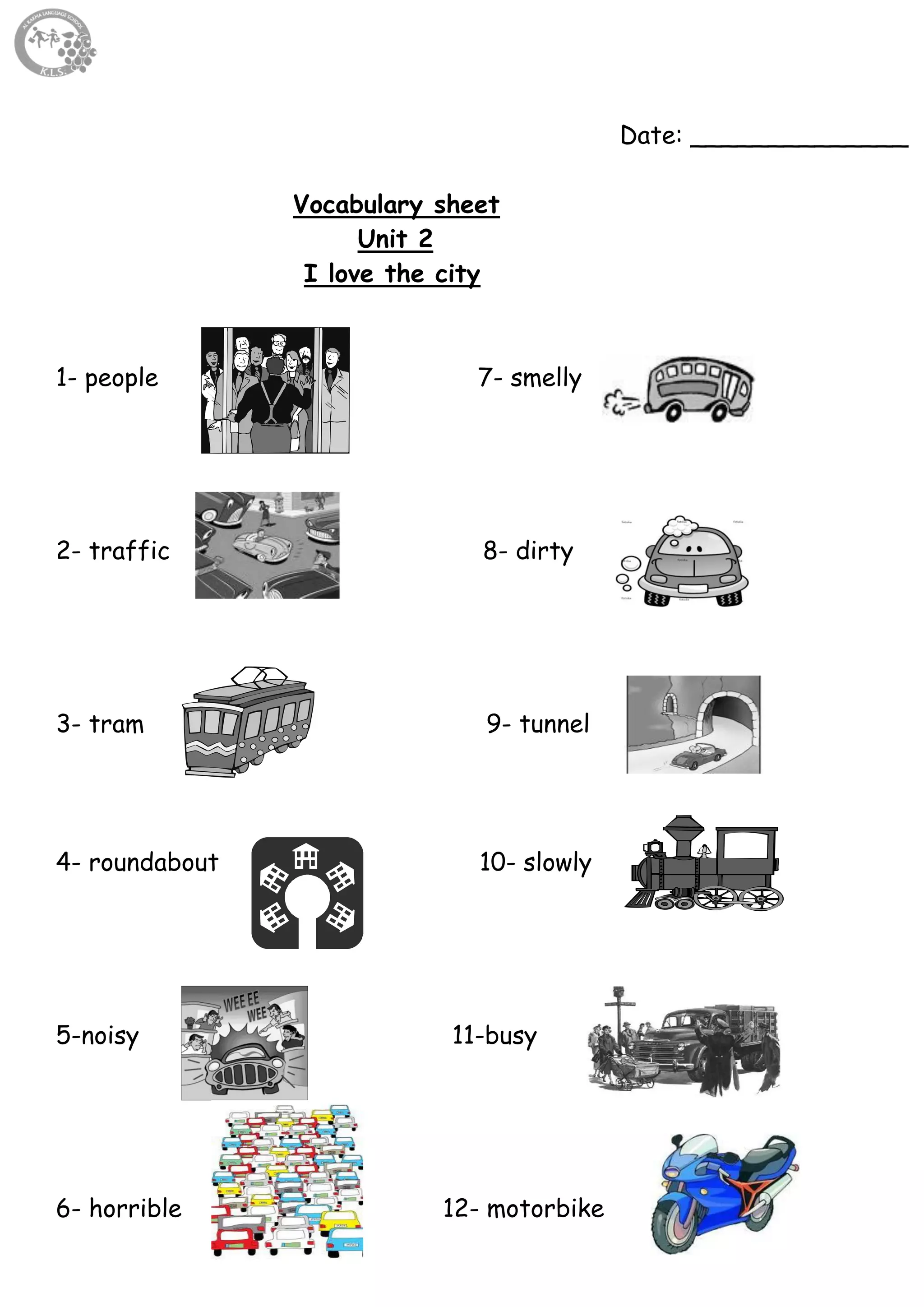 14
Date: ______________
Vocabulary sheet
Unit 2
I love the city
1- people 7- smelly
2- traffic 8- dirty
3- tram 9- tunnel
4- roundabout 10- slowly
5-noisy 11-busy
6- horrible 12- motorbike
 