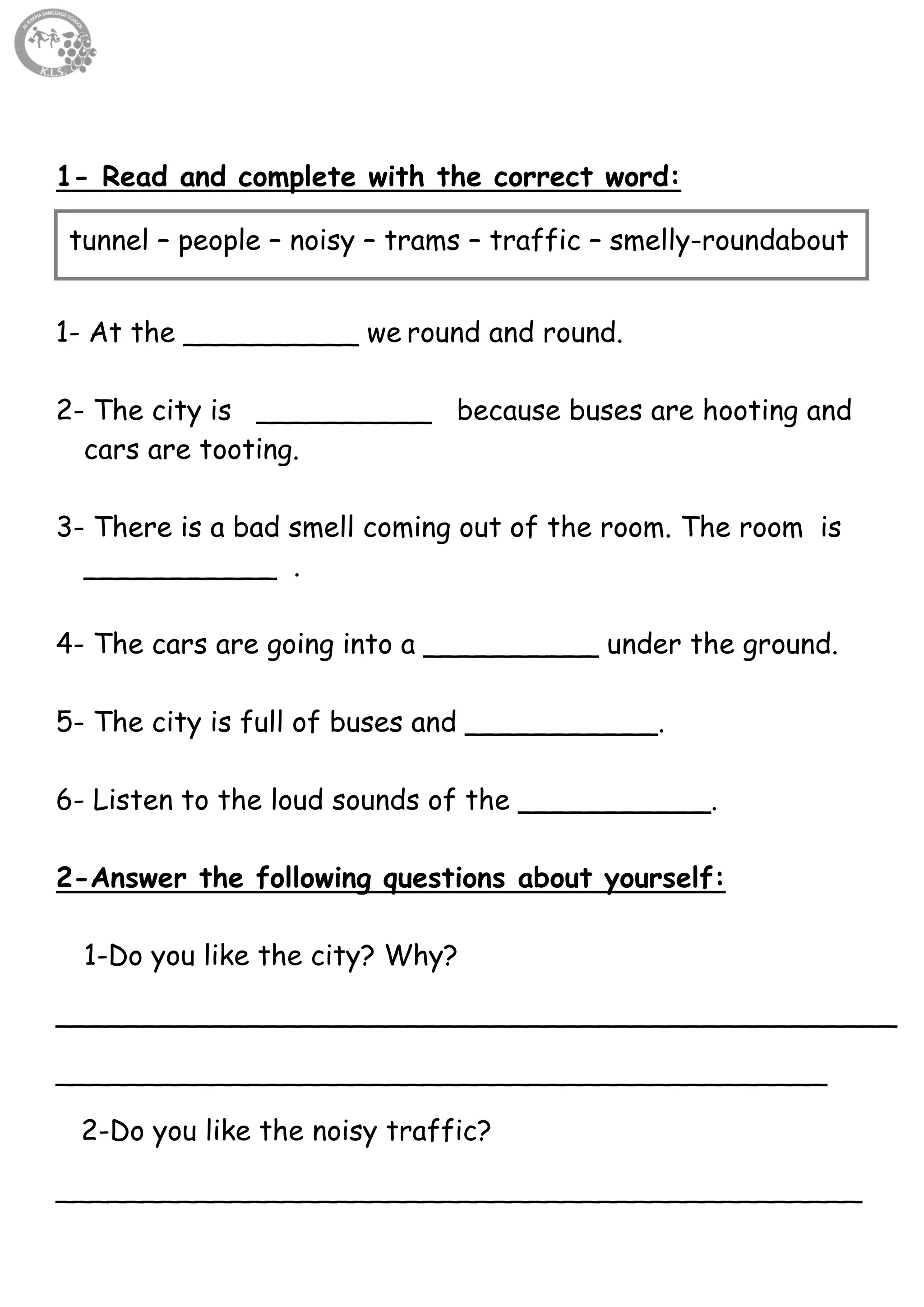 15
1- Read and complete with the correct word:
1- At the __________ we round and round.
2- The city is __________ because buses are hooting and
cars are tooting.
3- There is a bad smell coming out of the room. The room is
___________ .
4- The cars are going into a __________ under the ground.
5- The city is full of buses and ___________.
6- Listen to the loud sounds of the ___________.
2-Answer the following questions about yourself:
1-Do you like the city? Why?
________________________________________________
____________________________________________
2-Do you like the noisy traffic?
______________________________________________
tunnel – people – noisy – trams – traffic – smelly-roundabout
 