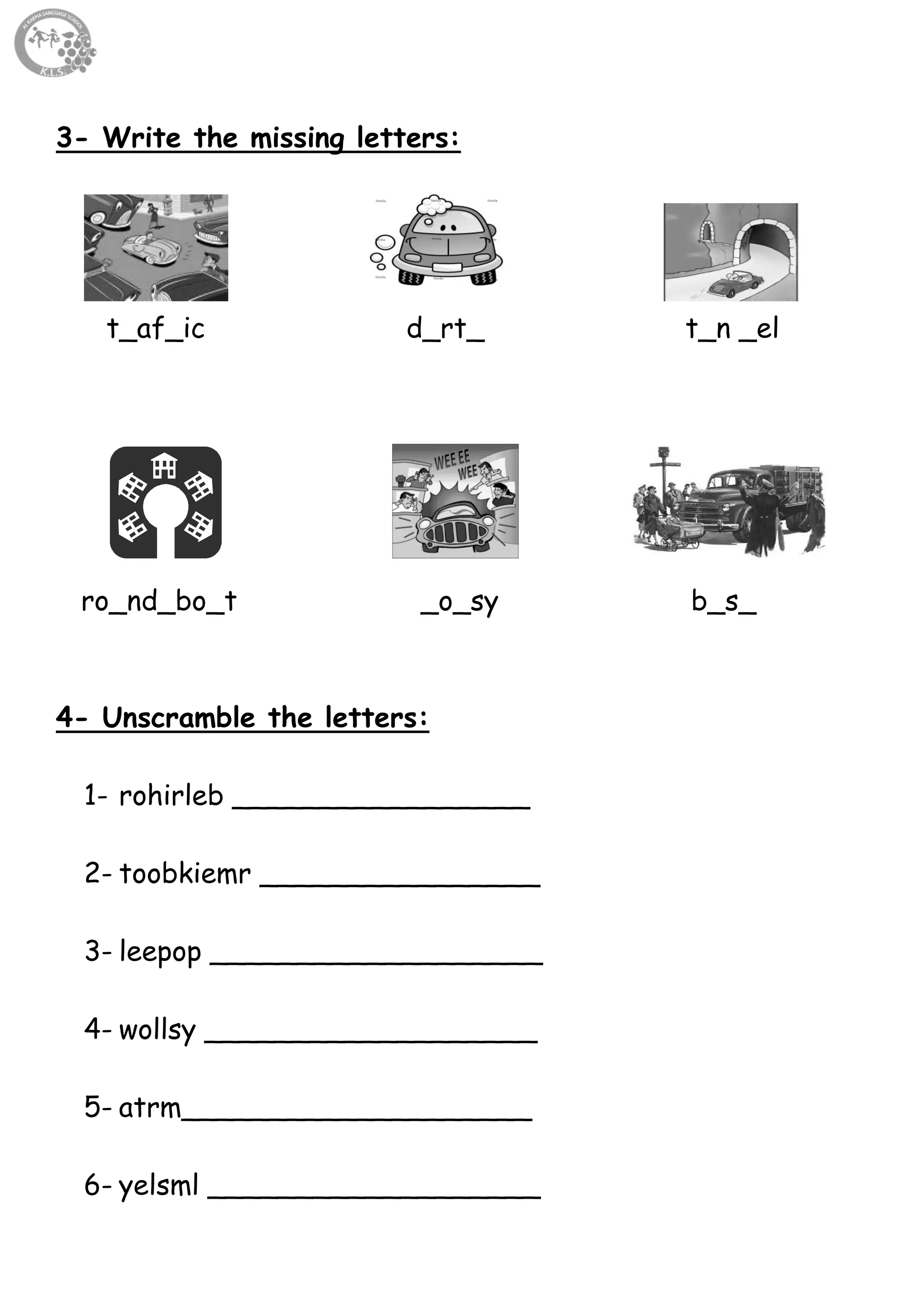 16
3- Write the missing letters:
t_af_ic d_rt_ t_n _el
ro_nd_bo_t _o_sy b_s_
4- Unscramble the letters:
1- rohirleb _________________
2- toobkiemr ________________
3- leepop ___________________
4- wollsy ___________________
5- atrm____________________
6- yelsml ___________________
 