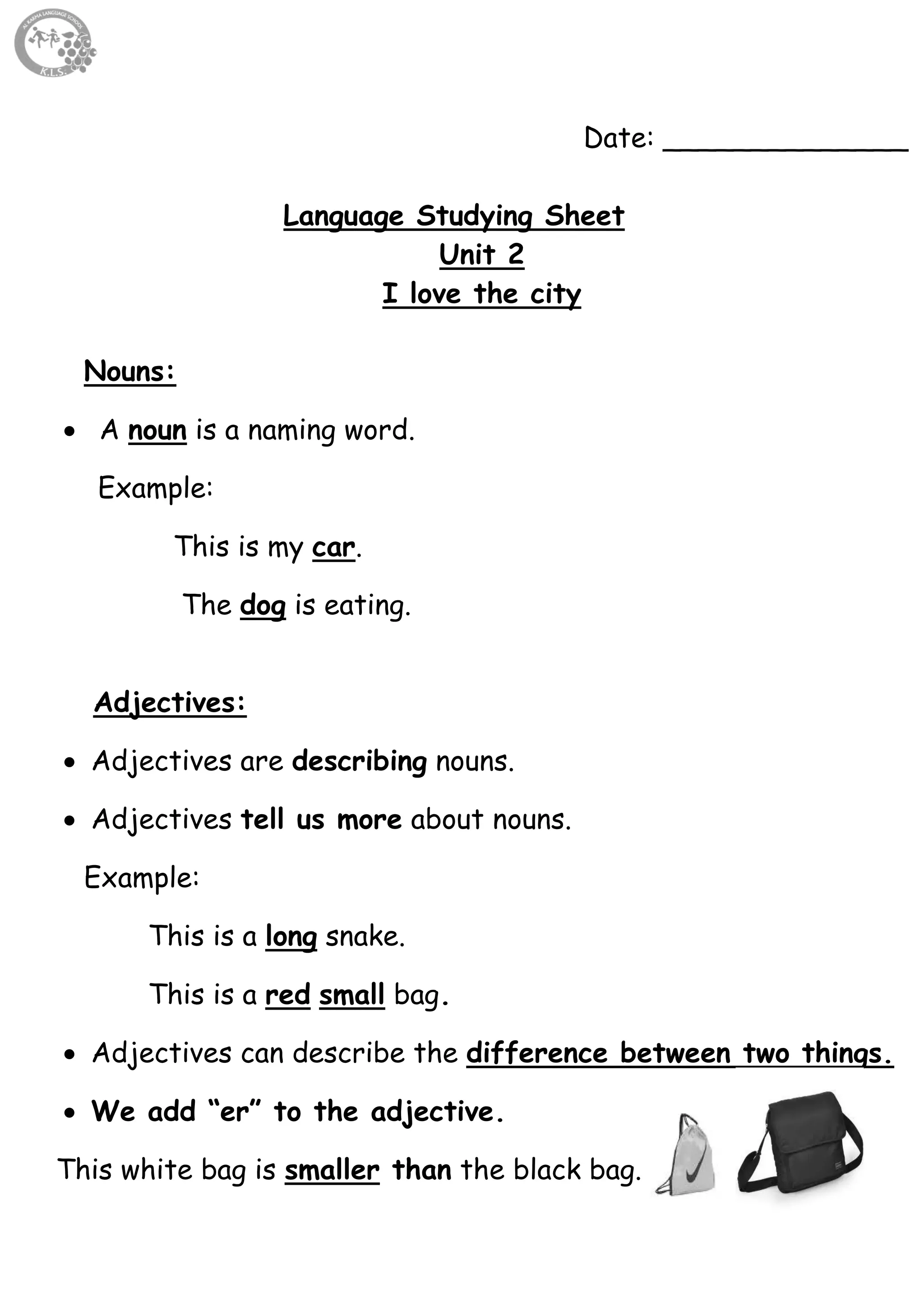 17
Date: ______________
Language Studying Sheet
Unit 2
I love the city
Nouns:
 A noun is a naming word.
Example:
This is my car.
The dog is eating.
Adjectives:
 Adjectives are describing nouns.
 Adjectives tell us more about nouns.
Example:
This is a long snake.
This is a red small bag.
 Adjectives can describe the difference between two things.
 We add “er” to the adjective.
This white bag is smaller than the black bag.
 