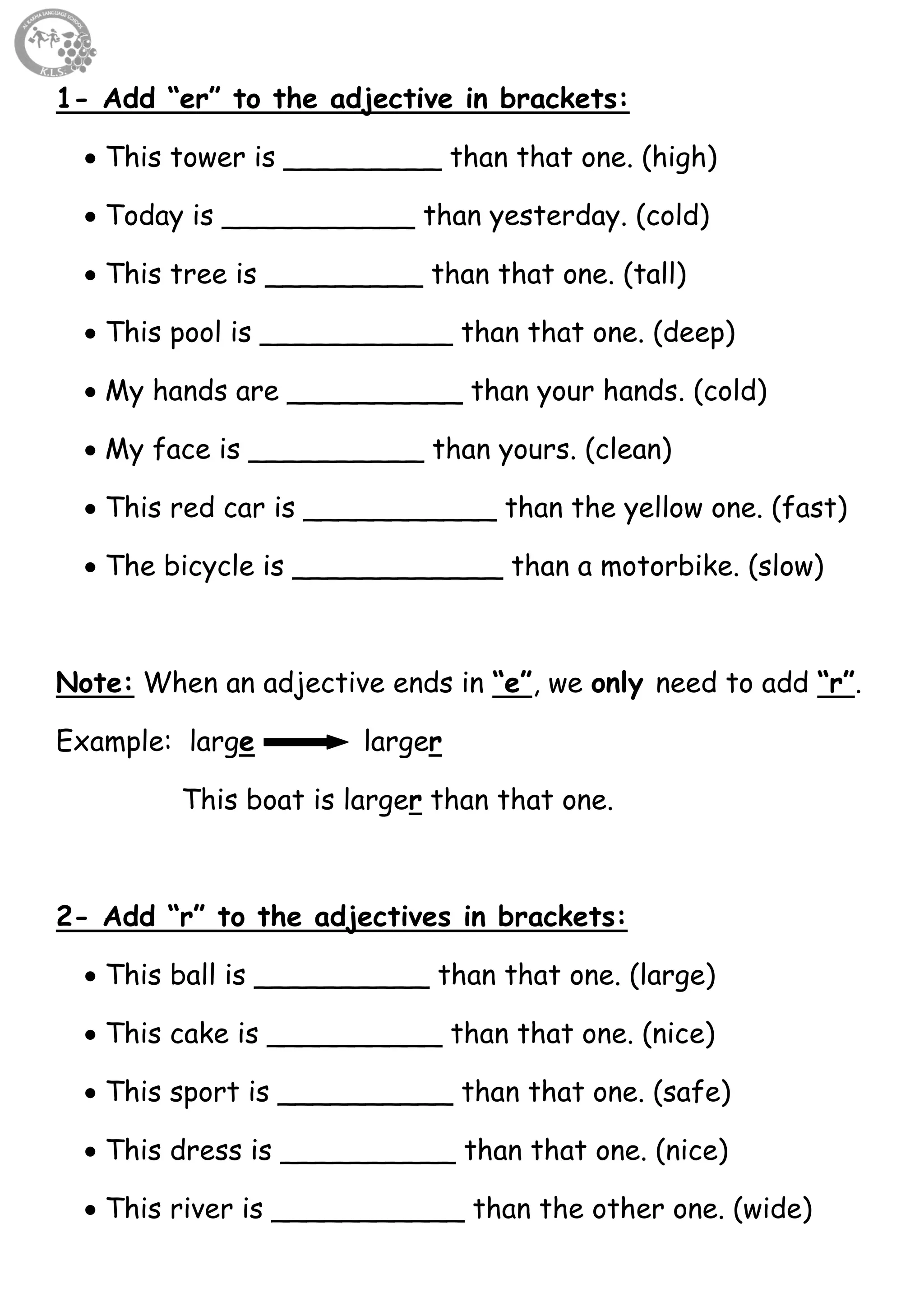 18
1- Add “er” to the adjective in brackets:
 This tower is _________ than that one. (high)
 Today is ___________ than yesterday. (cold)
 This tree is _________ than that one. (tall)
 This pool is ___________ than that one. (deep)
 My hands are __________ than your hands. (cold)
 My face is __________ than yours. (clean)
 This red car is ___________ than the yellow one. (fast)
 The bicycle is ____________ than a motorbike. (slow)
Note: When an adjective ends in “e”, we only need to add “r”.
Example: large larger
This boat is larger than that one.
2- Add “r” to the adjectives in brackets:
 This ball is __________ than that one. (large)
 This cake is __________ than that one. (nice)
 This sport is __________ than that one. (safe)
 This dress is __________ than that one. (nice)
 This river is ___________ than the other one. (wide)
 
