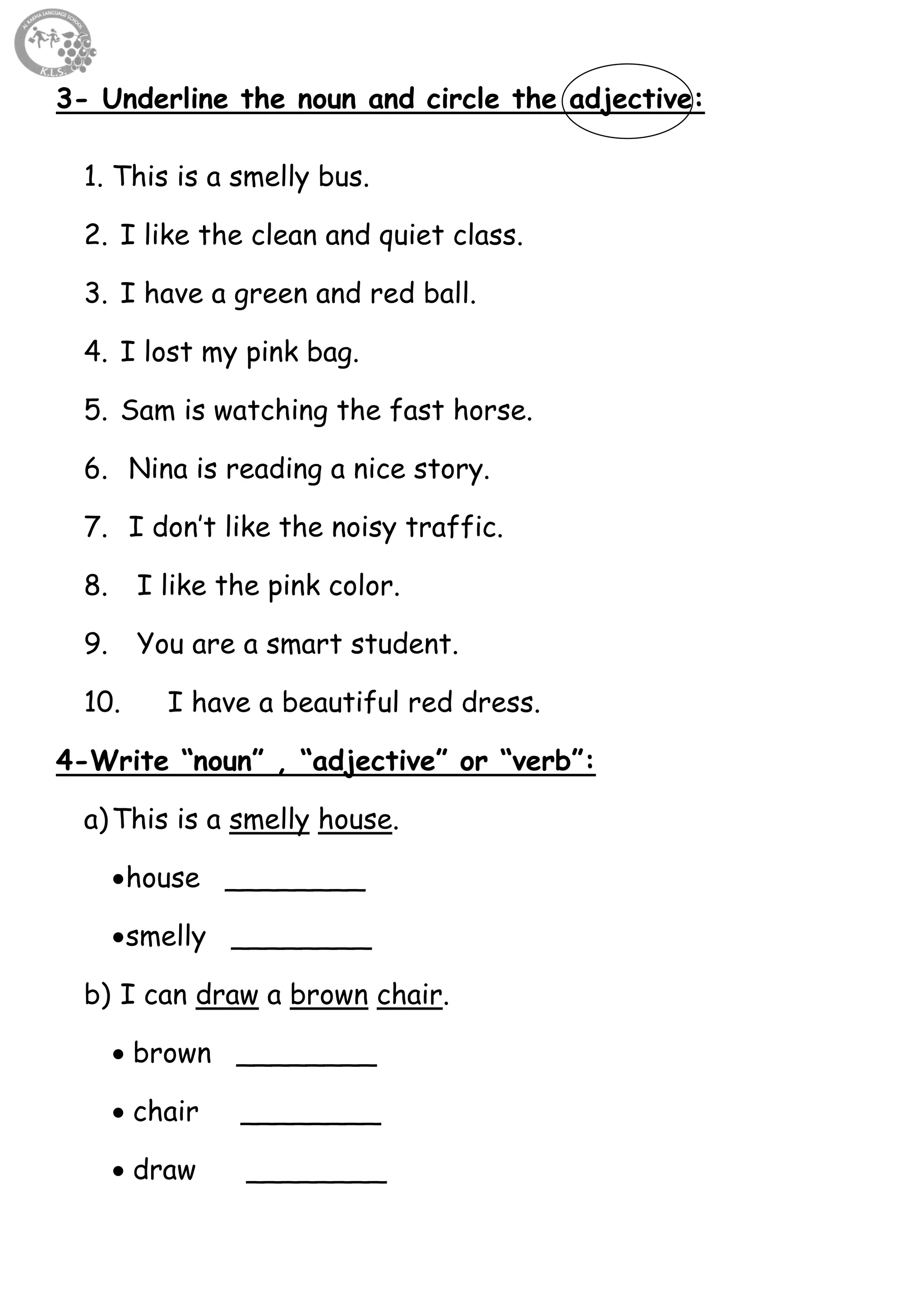 19
3- Underline the noun and circle the adjective:
1. This is a smelly bus.
2. I like the clean and quiet class.
3. I have a green and red ball.
4. I lost my pink bag.
5. Sam is watching the fast horse.
6. Nina is reading a nice story.
7. I don’t like the noisy traffic.
8. I like the pink color.
9. You are a smart student.
10. I have a beautiful red dress.
4-Write “noun” , “adjective” or “verb”:
a)This is a smelly house.
house ________
smelly ________
b) I can draw a brown chair.
 brown ________
 chair ________
 draw ________
 