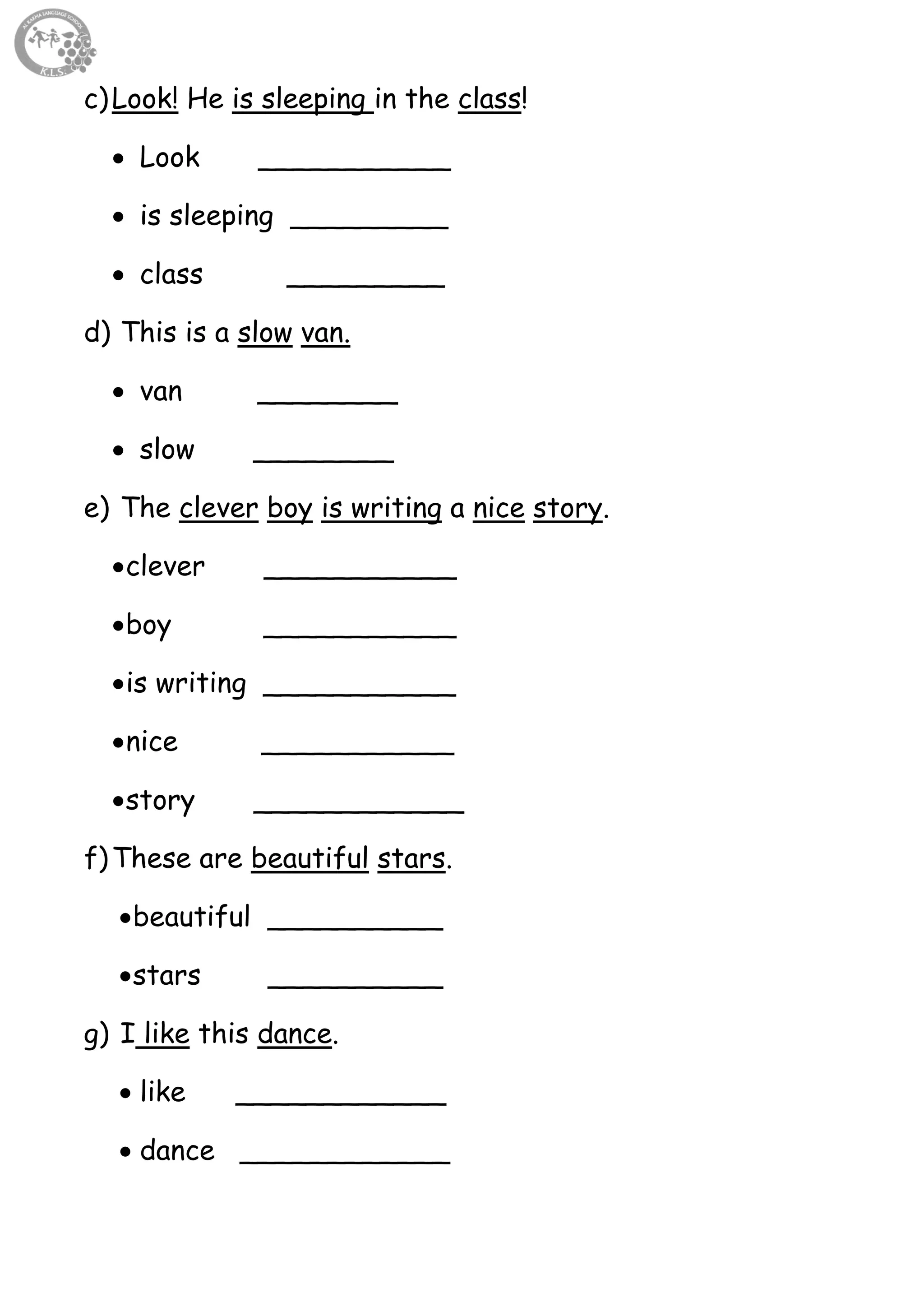 20
c)Look! He is sleeping in the class!
 Look ___________
 is sleeping _________
 class _________
d) This is a slow van.
 van ________
 slow ________
e) The clever boy is writing a nice story.
clever ___________
boy ___________
is writing ___________
nice ___________
story ____________
f)These are beautiful stars.
beautiful __________
stars __________
g) I like this dance.
 like ____________
 dance ____________
 