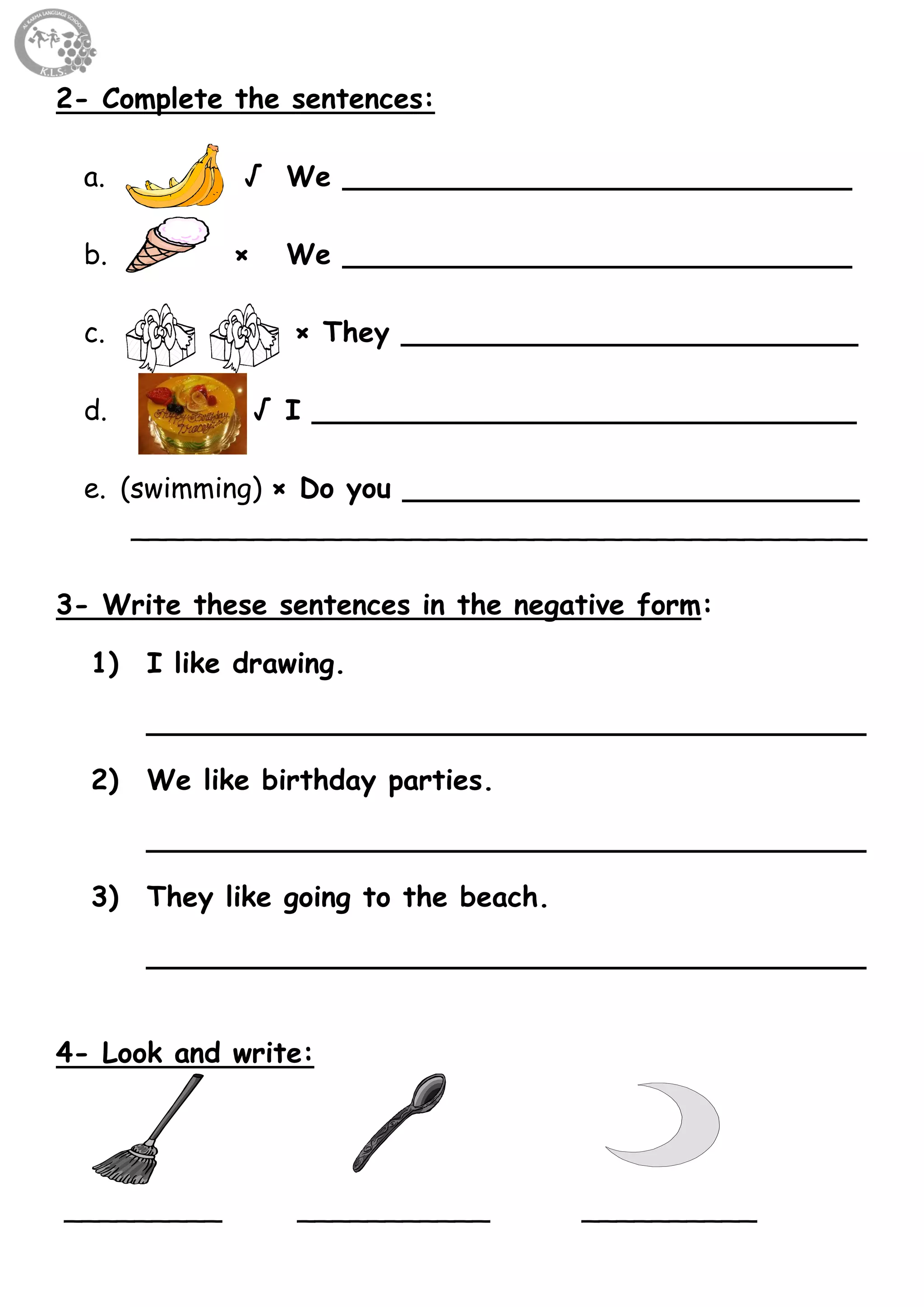 22
2- Complete the sentences:
a. √ We _____________________________
b. × We _____________________________
c. × They __________________________
d. √ I _______________________________
e. (swimming) × Do you __________________________
__________________________________________
3- Write these sentences in the negative form:
1) I like drawing.
_________________________________________
2) We like birthday parties.
_________________________________________
3) They like going to the beach.
_________________________________________
4- Look and write:
_________ ___________ __________
 