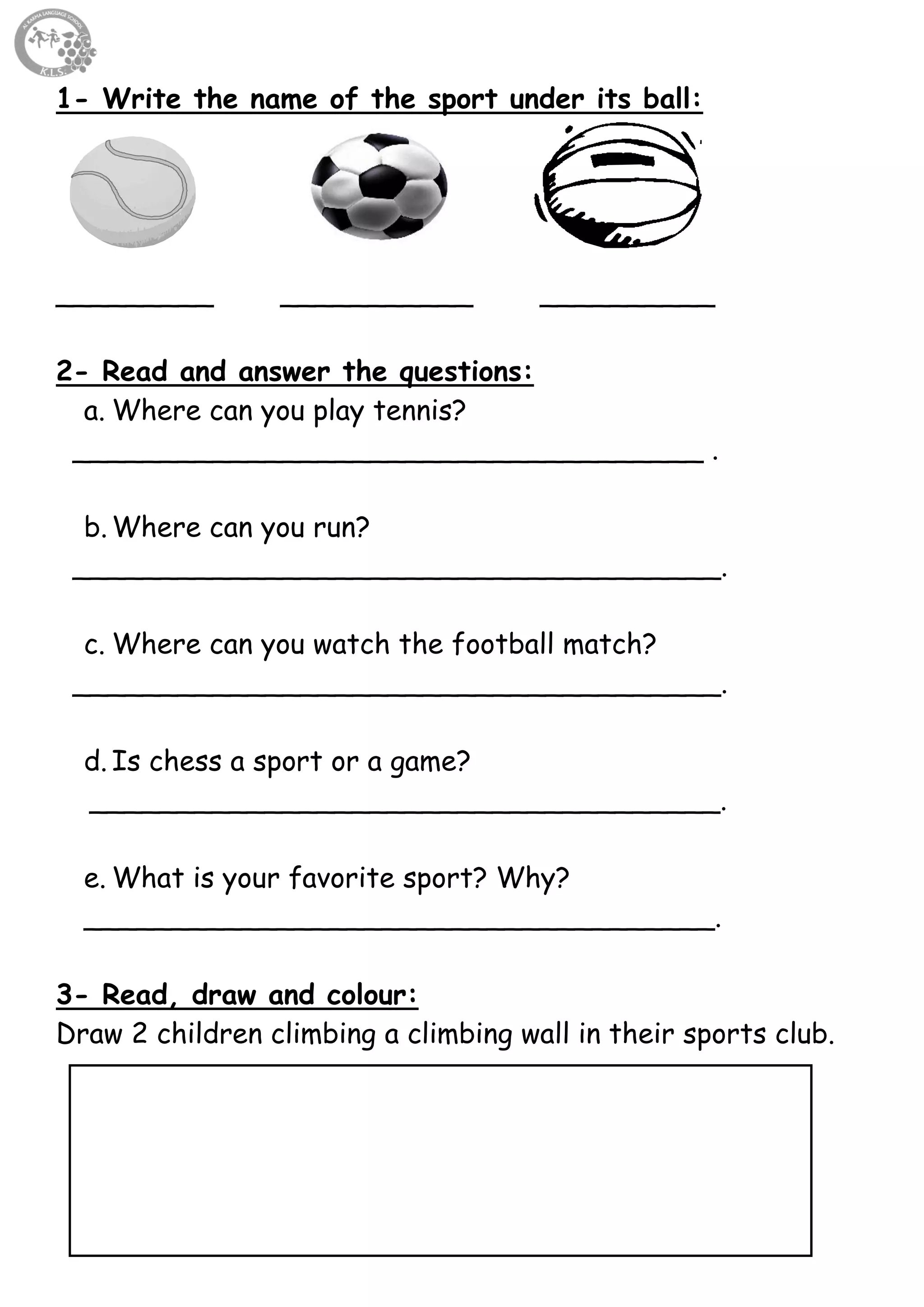 28
1- Write the name of the sport under its ball:
_________ ___________ __________
2- Read and answer the questions:
a. Where can you play tennis?
____________________________________ .
b. Where can you run?
_____________________________________.
c. Where can you watch the football match?
_____________________________________.
d. Is chess a sport or a game?
____________________________________.
e. What is your favorite sport? Why?
____________________________________.
3- Read, draw and colour:
Draw 2 children climbing a climbing wall in their sports club.
 