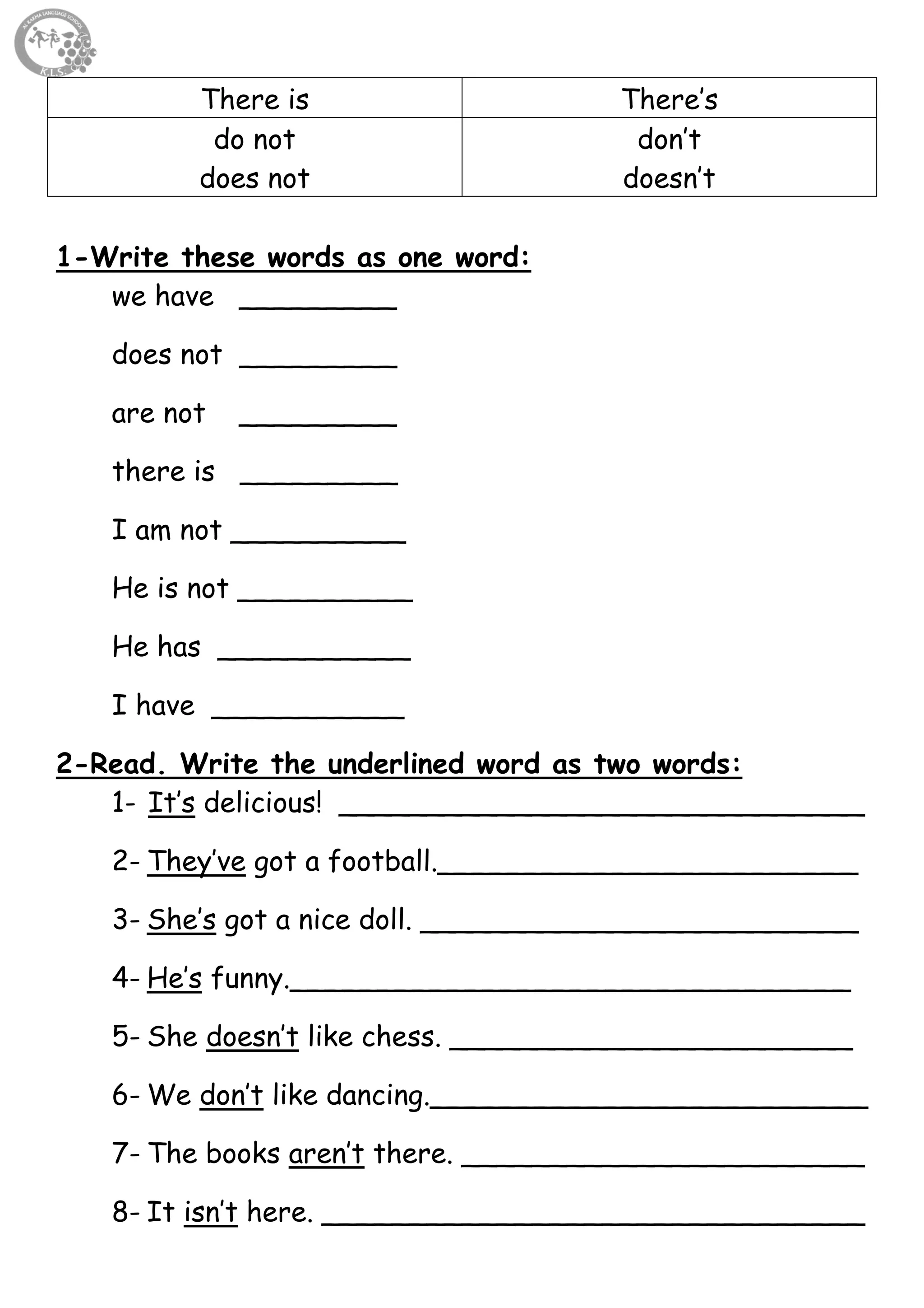 32
There is There’s
do not
does not
don’t
doesn’t
1-Write these words as one word:
we have _________
does not _________
are not _________
there is _________
I am not __________
He is not __________
He has ___________
I have ___________
2-Read. Write the underlined word as two words:
1- It’s delicious! ______________________________
2- They’ve got a football.________________________
3- She’s got a nice doll. _________________________
4- He’s funny.________________________________
5- She doesn’t like chess. _______________________
6- We don’t like dancing._________________________
7- The books aren’t there. _______________________
8- It isn’t here. _______________________________
 