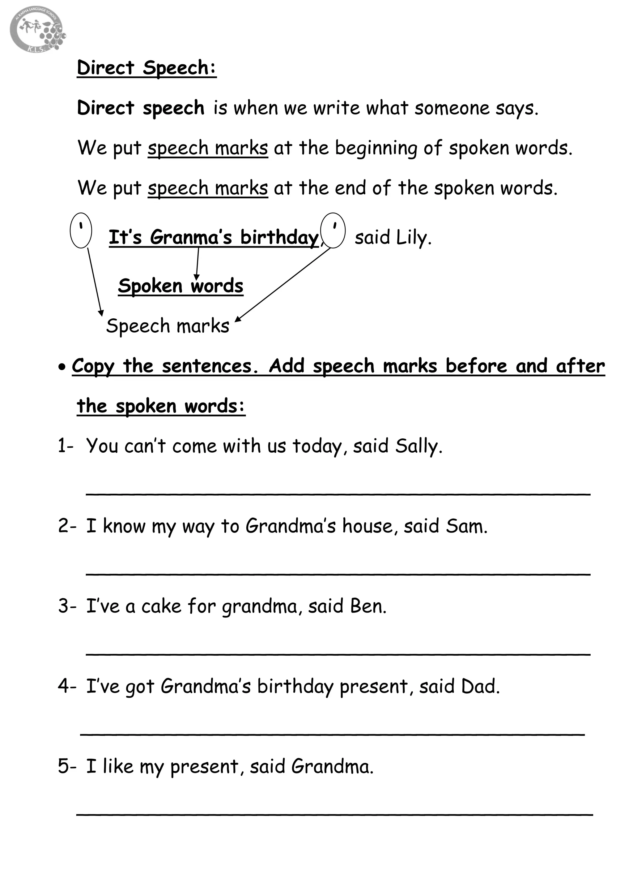 33
Direct Speech:
Direct speech is when we write what someone says.
We put speech marks at the beginning of spoken words.
We put speech marks at the end of the spoken words.
‘ It’s Granma’s birthday, ’ said Lily.
Spoken words
Speech marks
 Copy the sentences. Add speech marks before and after
the spoken words:
1- You can’t come with us today, said Sally.
__________________________________________
2- I know my way to Grandma’s house, said Sam.
__________________________________________
3- I’ve a cake for grandma, said Ben.
__________________________________________
4- I’ve got Grandma’s birthday present, said Dad.
__________________________________________
5- I like my present, said Grandma.
___________________________________________
 
