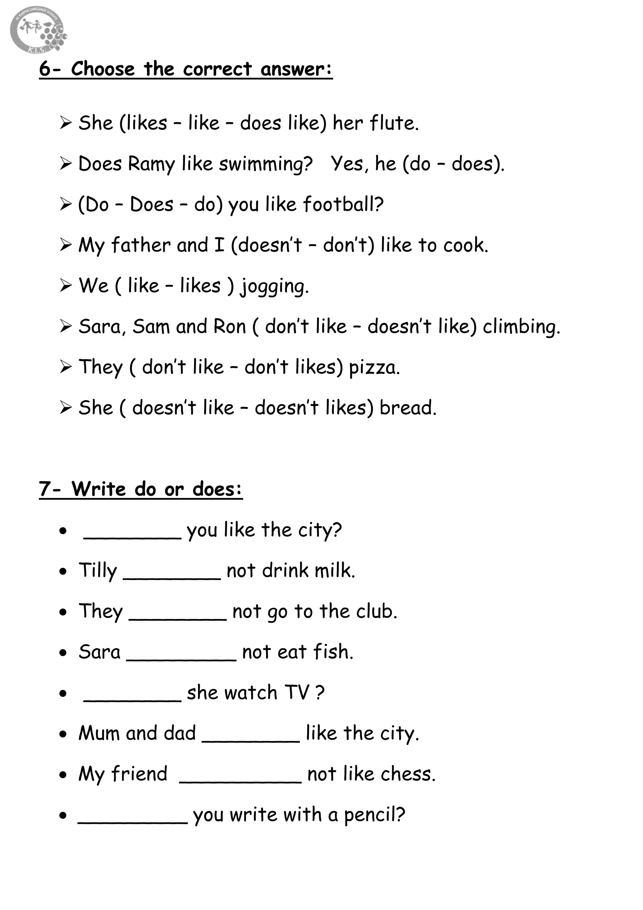 37
6- Choose the correct answer:
 She (likes – like – does like) her flute.
 Does Ramy like swimming? Yes, he (do – does).
 (Do – Does – do) you like football?
 My father and I (doesn’t – don’t) like to cook.
 We ( like – likes ) jogging.
 Sara, Sam and Ron ( don’t like – doesn’t like) climbing.
 They ( don’t like – don’t likes) pizza.
 She ( doesn’t like – doesn’t likes) bread.
7- Write do or does:
 ________ you like the city?
 Tilly ________ not drink milk.
 They ________ not go to the club.
 Sara _________ not eat fish.
 ________ she watch TV ?
 Mum and dad ________ like the city.
 My friend __________ not like chess.
 _________ you write with a pencil?
 
