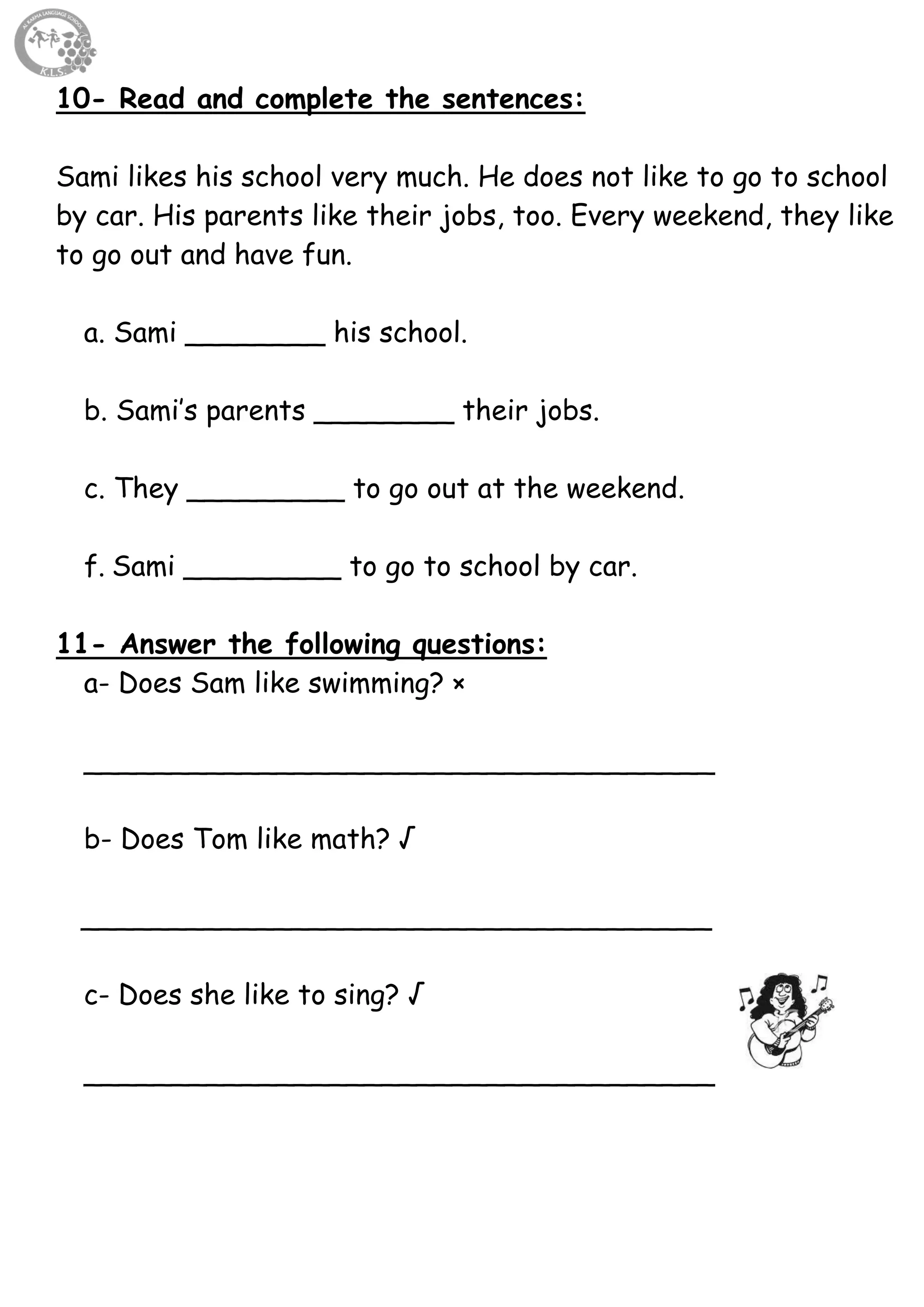 39
10- Read and complete the sentences:
Sami likes his school very much. He does not like to go to school
by car. His parents like their jobs, too. Every weekend, they like
to go out and have fun.
a. Sami ________ his school.
b. Sami’s parents ________ their jobs.
c. They _________ to go out at the weekend.
f. Sami _________ to go to school by car.
11- Answer the following questions:
a- Does Sam like swimming? ×
____________________________________
b- Does Tom like math? √
____________________________________
c- Does she like to sing? √
____________________________________
 