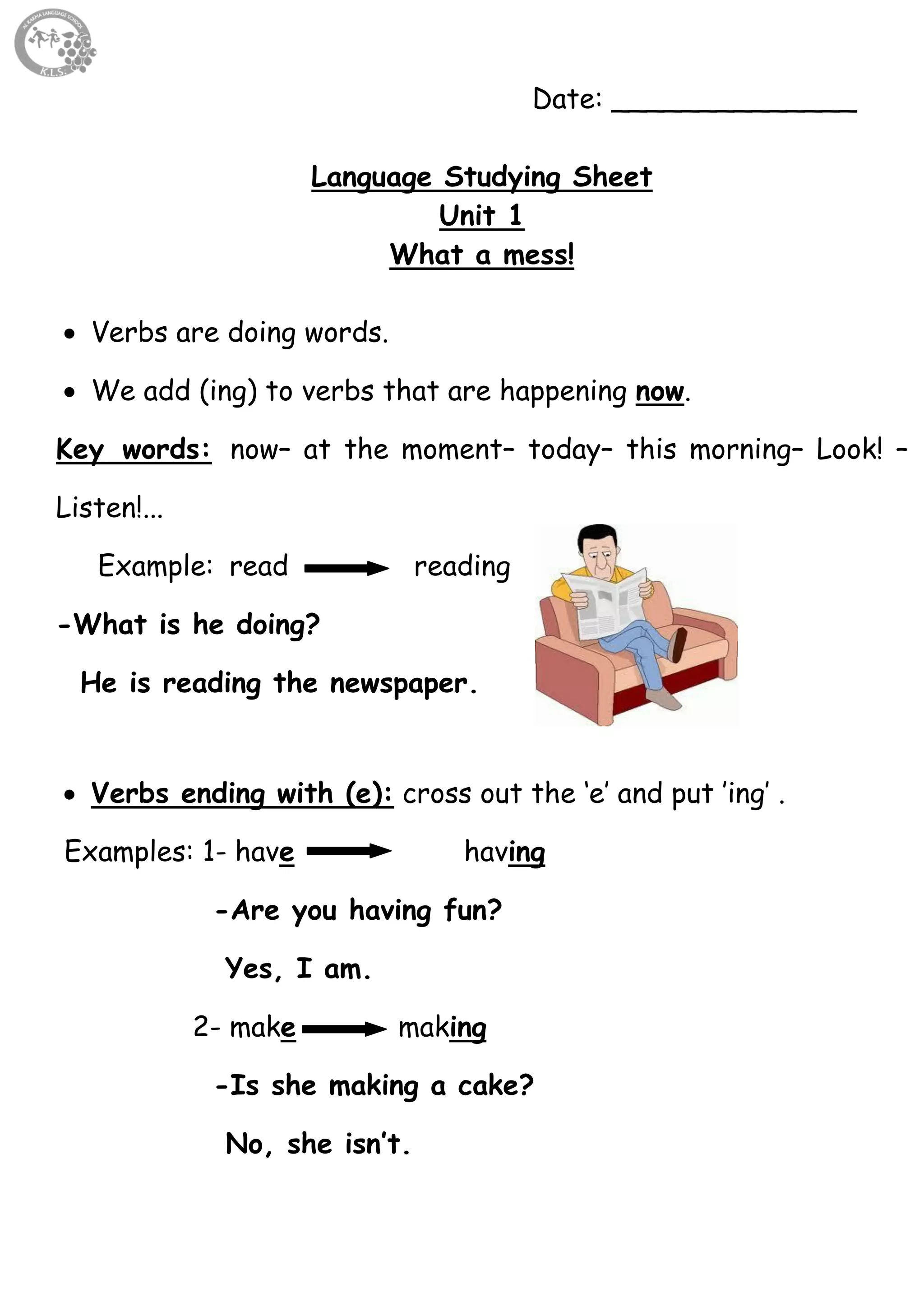 4
Date: ______________
Language Studying Sheet
Unit 1
What a mess!
 Verbs are doing words.
 We add (ing) to verbs that are happening now.
Key words: now– at the moment– today– this morning– Look! –
Listen!...
Example: read reading
-What is he doing?
He is reading the newspaper.
 Verbs ending with (e): cross out the ‘e’ and put ’ing’ .
Examples: 1- have having
-Are you having fun?
Yes, I am.
2- make making
-Is she making a cake?
No, she isn’t.
 