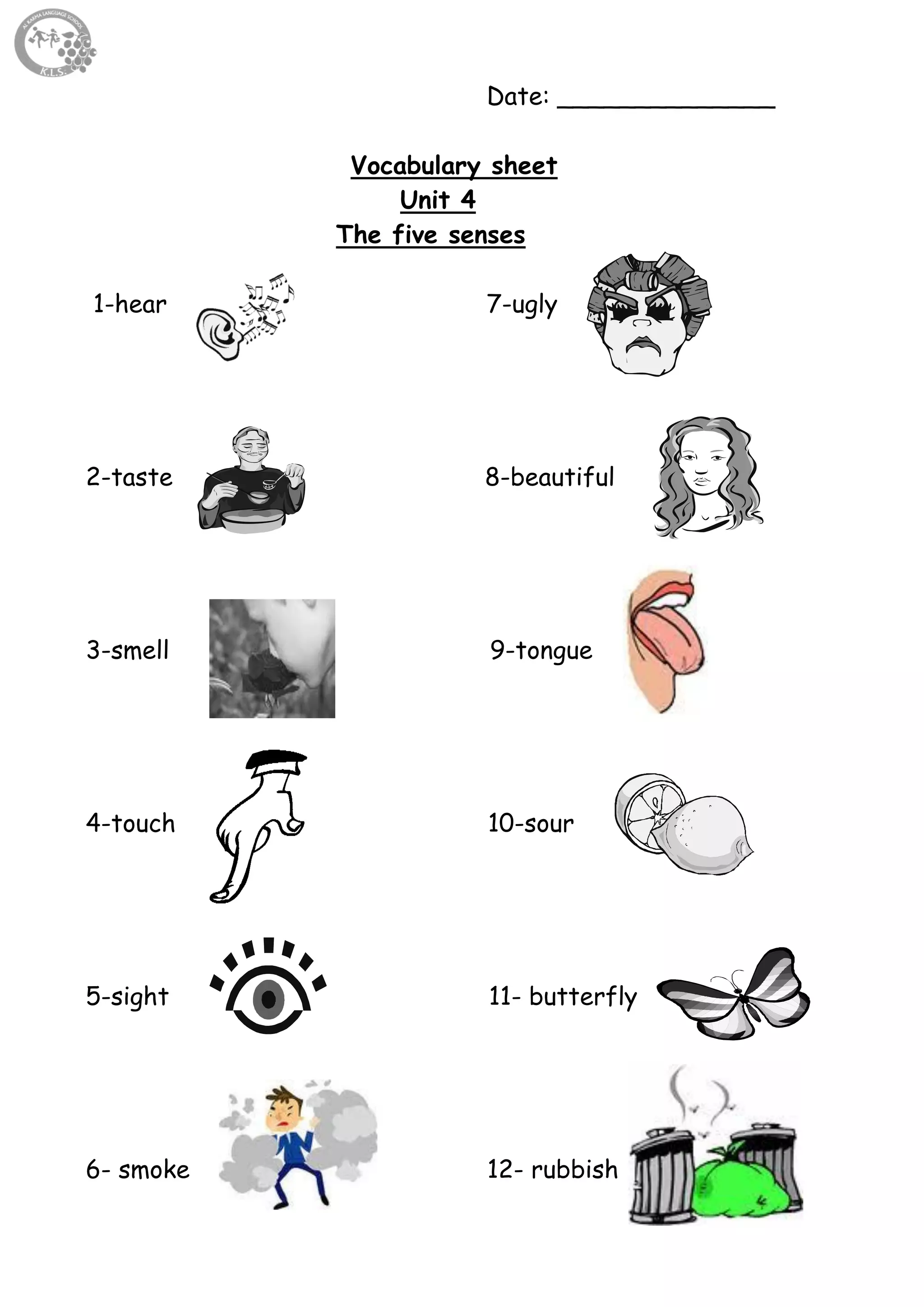 44
Date: ______________
Vocabulary sheet
Unit 4
The five senses
1-hear 7-ugly
2-taste 8-beautiful
3-smell 9-tongue
4-touch 10-sour
5-sight 11- butterfly
6- smoke 12- rubbish
 
