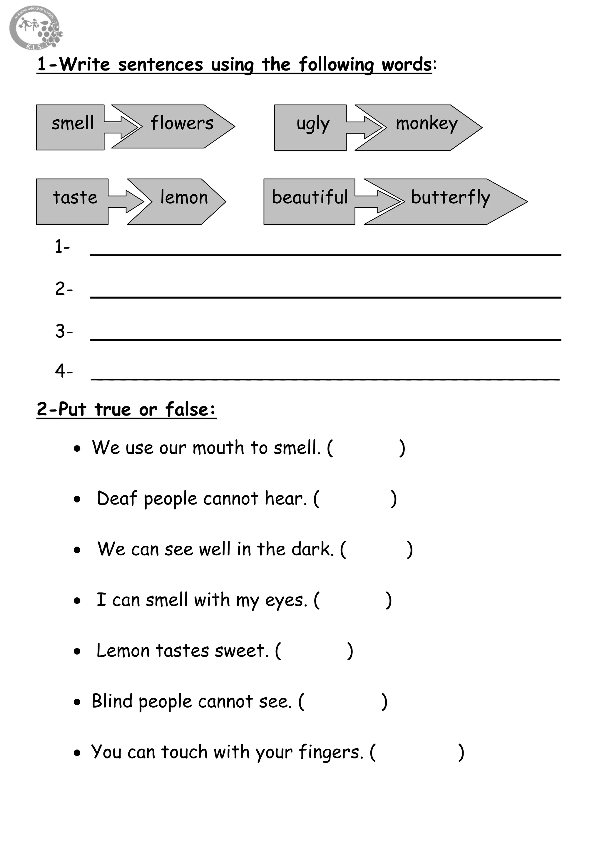 45
1-Write sentences using the following words:
1- _____________________________________
2- _____________________________________
3- _____________________________________
4- _________________________________________
2-Put true or false:
 We use our mouth to smell. ( )
 Deaf people cannot hear. ( )
 We can see well in the dark. ( )
 I can smell with my eyes. ( )
 Lemon tastes sweet. ( )
 Blind people cannot see. ( )
 You can touch with your fingers. ( )
smell flowers ugly
butterflytaste lemon
monkey
beautiful
 