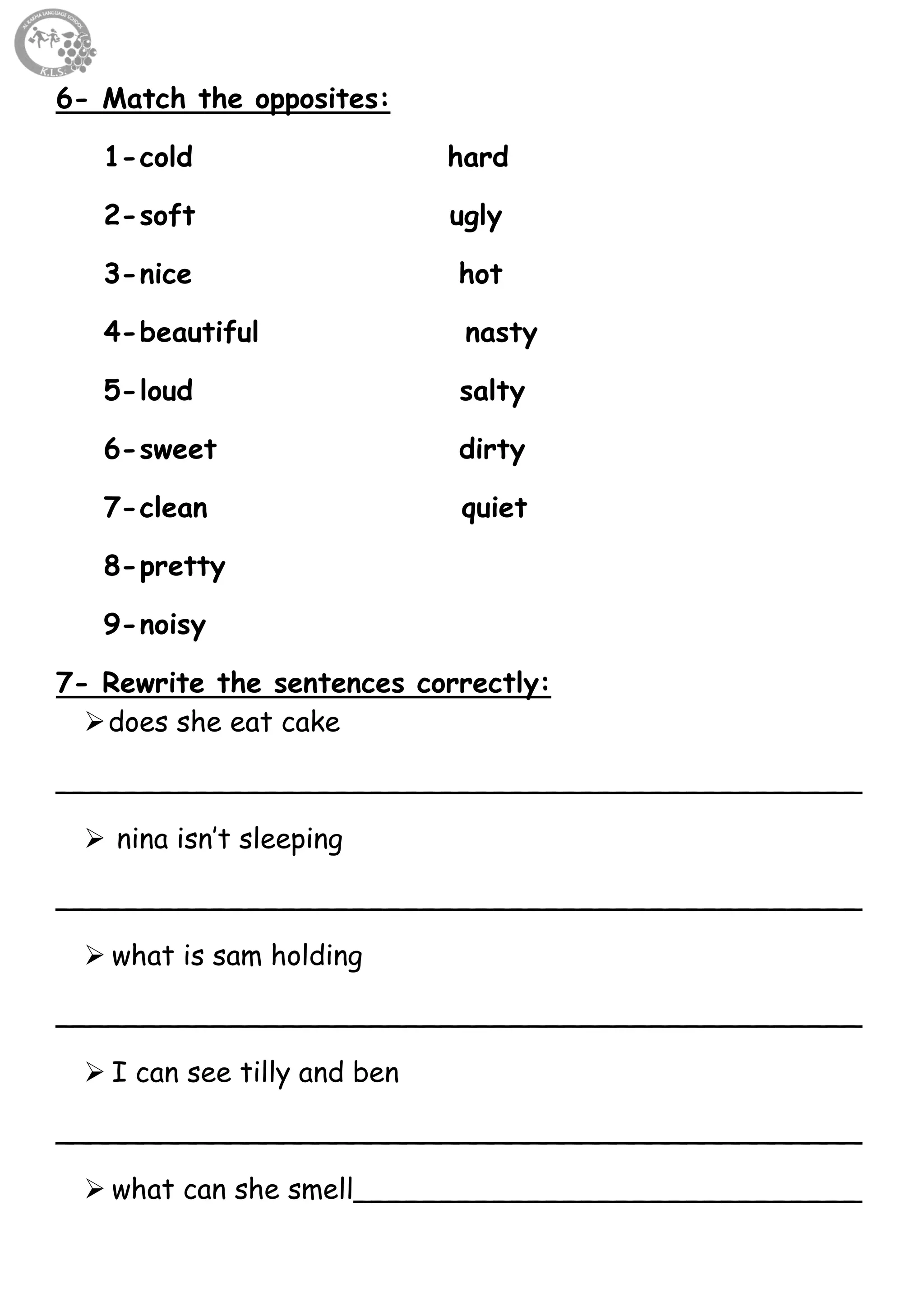 47
6- Match the opposites:
1-cold hard
2-soft ugly
3-nice hot
4-beautiful nasty
5-loud salty
6-sweet dirty
7-clean quiet
8-pretty
9-noisy
7- Rewrite the sentences correctly:
does she eat cake
______________________________________________
 nina isn’t sleeping
______________________________________________
 what is sam holding
______________________________________________
 I can see tilly and ben
______________________________________________
 what can she smell_____________________________
 