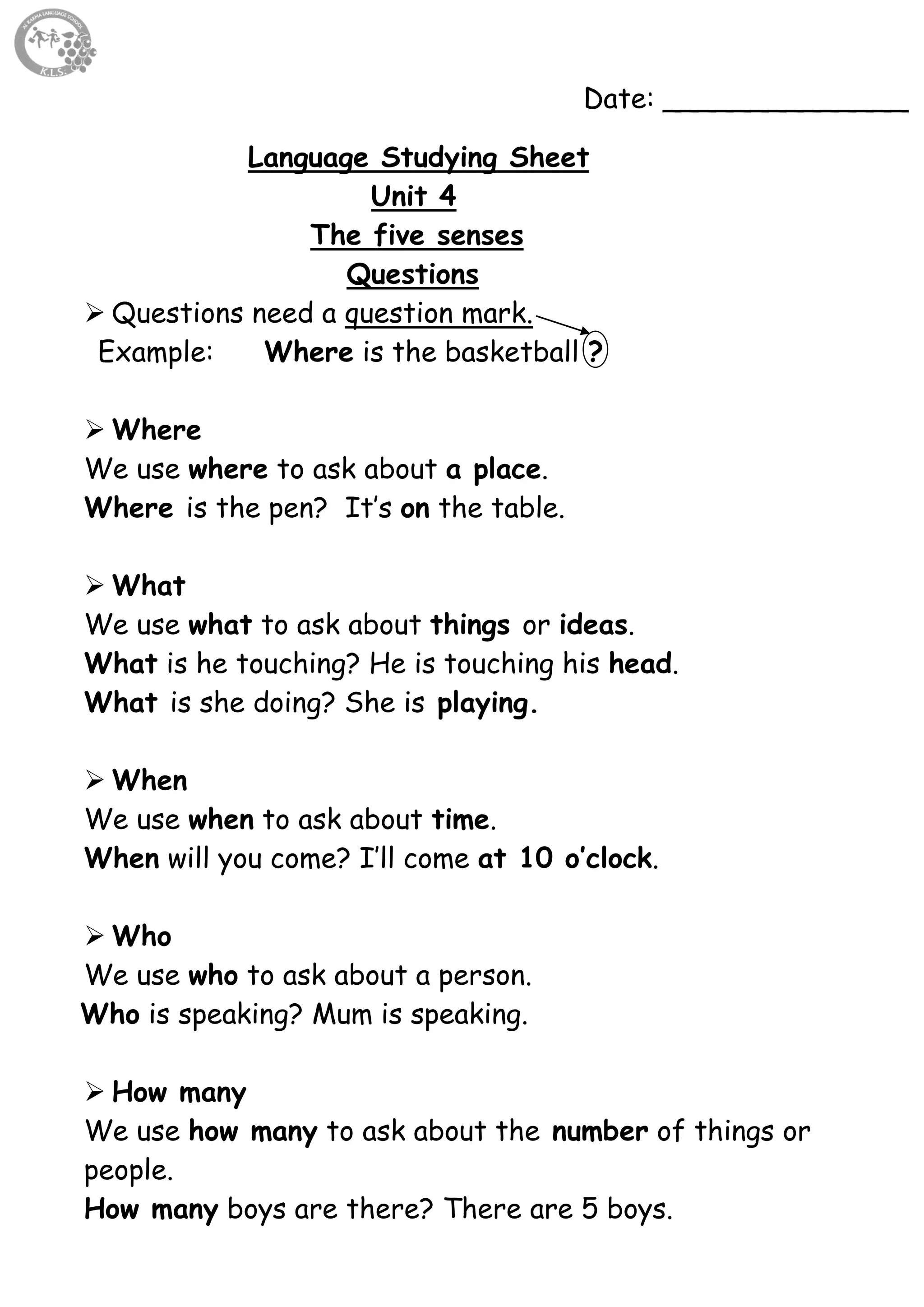 48
Date: ______________
Language Studying Sheet
Unit 4
The five senses
Questions
 Questions need a question mark.
Example: Where is the basketball ?
 Where
We use where to ask about a place.
Where is the pen? It’s on the table.
 What
We use what to ask about things or ideas.
What is he touching? He is touching his head.
What is she doing? She is playing.
 When
We use when to ask about time.
When will you come? I’ll come at 10 o’clock.
 Who
We use who to ask about a person.
Who is speaking? Mum is speaking.
 How many
We use how many to ask about the number of things or
people.
How many boys are there? There are 5 boys.
 