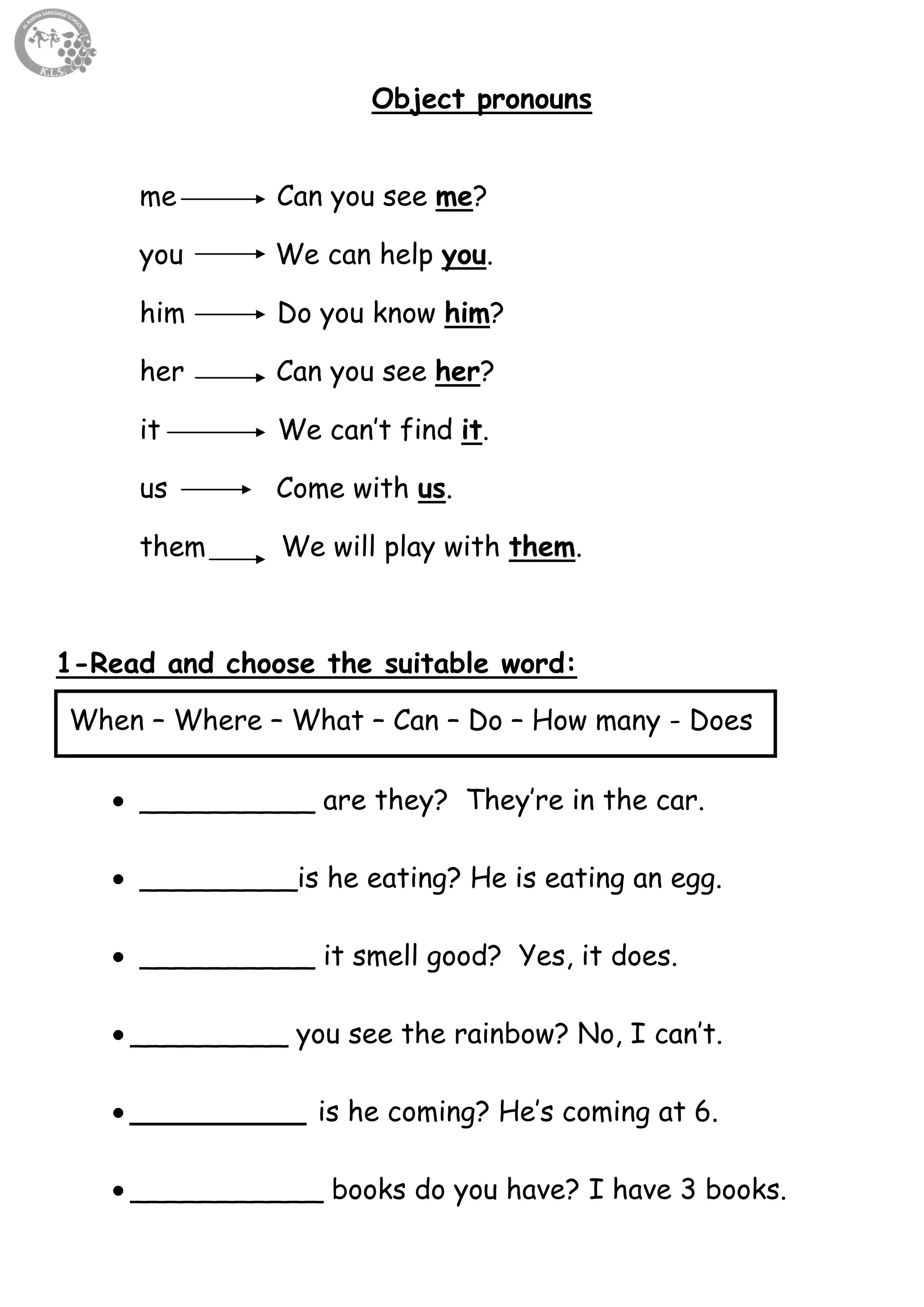 49
Object pronouns
me Can you see me?
you We can help you.
him Do you know him?
her Can you see her?
it We can’t find it.
us Come with us.
them We will play with them.
1-Read and choose the suitable word:
 __________ are they? They’re in the car.
 _________is he eating? He is eating an egg.
 __________ it smell good? Yes, it does.
 _________ you see the rainbow? No, I can’t.
 __________ is he coming? He’s coming at 6.
 ___________ books do you have? I have 3 books.
When – Where – What – Can – Do – How many - Does
 